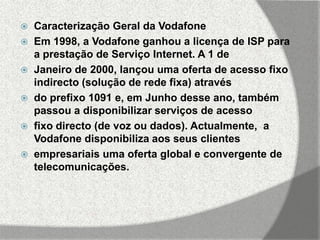    Caracterização Geral da Vodafone
   Em 1998, a Vodafone ganhou a licença de ISP para
    a prestação de Serviço Internet. A 1 de
   Janeiro de 2000, lançou uma oferta de acesso fixo
    indirecto (solução de rede fixa) através
   do prefixo 1091 e, em Junho desse ano, também
    passou a disponibilizar serviços de acesso
   fixo directo (de voz ou dados). Actualmente, a
    Vodafone disponibiliza aos seus clientes
   empresariais uma oferta global e convergente de
    telecomunicações.
 