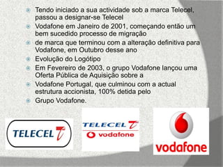    Tendo iniciado a sua actividade sob a marca Telecel,
    passou a designar-se Telecel
   Vodafone em Janeiro de 2001, começando então um
    bem sucedido processo de migração
   de marca que terminou com a alteração definitiva para
    Vodafone, em Outubro desse ano
   Evolução do Logótipo
   Em Fevereiro de 2003, o grupo Vodafone lançou uma
    Oferta Pública de Aquisição sobre a
   Vodafone Portugal, que culminou com a actual
    estrutura accionista, 100% detida pelo
   Grupo Vodafone.
 