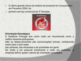    O último grande marco da história da empresa foi o lançamento,
    em Fevereiro 2004, do
   primeiro serviço comercial de 3ª Geração




Orientação Estratégica
A Vodafone Portugal tem como visão ser reconhecida como a
melhor empresa portuguesa,
líder no desenvolvimento das comunicações móveis, contribuindo
assim para o bem-estar
das pessoas, das empresas e da sociedade em geral.
De modo a ser possível transformar a visão em realidade, a
empresa definiu quatro valores de orientação estratégica:
 