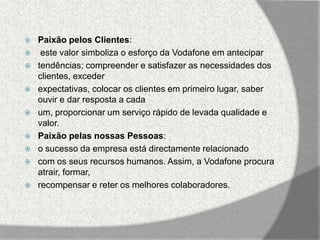    Paixão pelos Clientes:
    este valor simboliza o esforço da Vodafone em antecipar
   tendências; compreender e satisfazer as necessidades dos
    clientes, exceder
   expectativas, colocar os clientes em primeiro lugar, saber
    ouvir e dar resposta a cada
   um, proporcionar um serviço rápido de levada qualidade e
    valor.
   Paixão pelas nossas Pessoas:
   o sucesso da empresa está directamente relacionado
   com os seus recursos humanos. Assim, a Vodafone procura
    atrair, formar,
   recompensar e reter os melhores colaboradores.
 