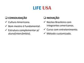 LIFE USA
 CONSOLIDAÇÃO
 Cultura Americana.
 Bom mestre é Fundamental.
 Estrutura complementar p/
aluno(intercâmbio).
 INOVAÇÃO
 Núcleo Brasileiro com
integrantes americanos.
 Curso com entretenimento.
 Método customizado.
 