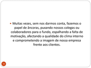 Muitas vezes, sem nos darmos conta, fazemos o papel de âncoras, puxando nossos colegas ou colaboradores para o fundo, espalhando a falta de motivação, afectando a qualidade do clima interno e comprometendo a imagem de nossa empresa frente aos clientes. 10