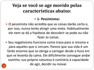 Veja se você se age movido pelas características abaixo: 1- Pessimismo: O pessimista não acredita que as coisas darão certo e, por isso, nunca tenta atingir uma meta. Habitualmente ele nem se dá a hipótese de descobrir se pode ou não fazer as coisas. Seu negativismo funciona como trava para si mesmo e para aqueles que o cercam. Parece que sua vida é um fardo enorme que se obriga a carregar desde a hora em que se levanta da cama. Ele dificilmente consegue andar sozinho; sua própria natureza é contrária à capacidade de agir, decidir ou inovar. 12