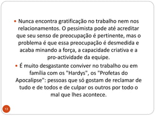 Nunca encontra gratificação no trabalho nem nos relacionamentos. O pessimista pode até acreditar que seu senso de preocupação é pertinente, mas o problema é que essa preocupação é desmedida e acaba minando a força, a capacidade criativa e a pro-actividade da equipe. É muito desgastante conviver no trabalho ou em família com os "Hardys", os "Profetas do Apocalipse": pessoas que só gostam de reclamar de tudo e de todos e de culpar os outros por todo o mal que lhes acontece. 13