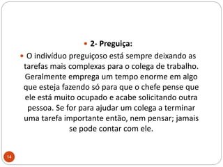 2- Preguiça: O indivíduo preguiçoso está sempre deixando as tarefas mais complexas para o colega de trabalho. Geralmente emprega um tempo enorme em algo que esteja fazendo só para que o chefe pense que ele está muito ocupado e acabe solicitando outra pessoa. Se for para ajudar um colega a terminar uma tarefa importante então, nem pensar; jamais se pode contar com ele. 14