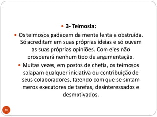3- Teimosia:Os teimosos padecem de mente lenta e obstruída. Só acreditam em suas próprias ideias e só ouvem as suas próprias opiniões. Com eles não prosperará nenhum tipo de argumentação. Muitas vezes, em postos de chefia, os teimosos solapam qualquer iniciativa ou contribuição de seus colaboradores, fazendo com que se sintam meros executores de tarefas, desinteressados e desmotivados.16