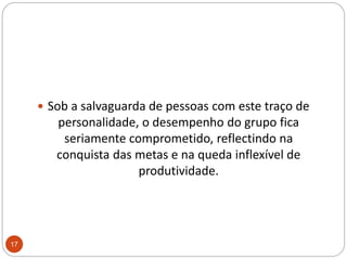 Sob a salvaguarda de pessoas com este traço de personalidade, o desempenho do grupo fica seriamente comprometido, reflectindo na conquista das metas e na queda inflexível de produtividade. 17