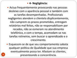 4- Negligência: Actua frequentemente provocando nas pessoas desleixo com a aparência pessoal e também com as tarefas desempenhadas. Profissionais negligentes atendem a clientela displicentemente, não cumprem os prazos prometidos, entregam relatórios mal feitos, não se responsabilizam por recados, não se esmeram no atendimento telefónico, e com o tempo, acomodam-se nas tarefas rotineiras, sem buscar o aprendizado e o crescimento.Esquecem-se de que seu comportamento sabota qualquer política de Qualidade que sua empresa eventualmente possa ter. Afastam os clientes, presenteando a concorrência. 18