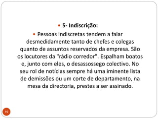 5- Indiscrição: Pessoas indiscretas tendem a falar desmedidamente tanto de chefes e colegas quanto de assuntos reservados da empresa. São os locutores da "rádio corredor". Espalham boatos e, junto com eles, o desassossego colectivo. No seu rol de notícias sempre há uma iminente lista de demissões ou um corte de departamento, na mesa da directoria, prestes a ser assinado. 19