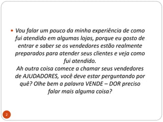 Vou falar um pouco da minha experiência de como fui atendido em algumas lojas, porque eu gosto de entrar e saber se os vendedores estão realmente preparados para atender seus clientes e veja como fui atendido.Ah outra coisa comece a chamar seus vendedores de AJUDADORES, você deve estar perguntando por quê? Olhe bem a palavra VENDE – DOR preciso falar mais alguma coisa?2