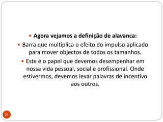 Agora vejamos a definição de alavanca: Barra que multiplica o efeito do impulso aplicado para mover objectos de todos os tamanhos. Este é o papel que devemos desempenhar em nossa vida pessoal, social e profissional. Onde estivermos, devemos levar palavras de incentivo aos outros.21