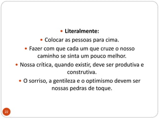 Literalmente: Colocar as pessoas para cima. Fazer com que cada um que cruze o nosso caminho se sinta um pouco melhor. Nossa crítica, quando existir, deve ser produtiva e construtiva. O sorriso, a gentileza e o optimismo devem ser nossas pedras de toque.22