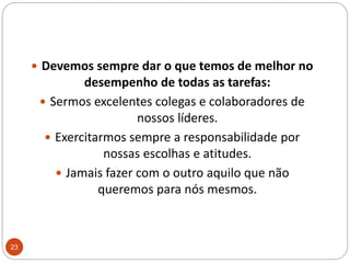 Devemos sempre dar o que temos de melhor no desempenho de todas as tarefas: Sermos excelentes colegas e colaboradores de nossos líderes.Exercitarmos sempre a responsabilidade por nossas escolhas e atitudes. Jamais fazer com o outro aquilo que não queremos para nós mesmos.23
