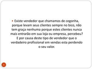 Existe vendedor que chamamos de cegonha, porque levam seus clientes sempre no bico, não tem graça nenhuma porque estes clientes nunca mais entrarão em sua loja ou empresa, percebeu?E por causa deste tipo de vendedor que o verdadeiro profissional em vendas esta perdendo o seu valor.4