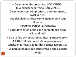 O vendedor despreparado NÃO VENDEO vendedor sem treino NÃO VENDE.O vendedor sem compromisso e conhecimento NÃO VENDE.Vou dar algumas dicas como atender bem seus clientes.Pergunte, Pergunte, Pergunte. Você deve estar lendo e me perguntando estas são as dicas? E eu te falo sim estas são as dicas, porque o bom AJUDADOR fala pouco ele se preocupa em satisfazer as necessidades dos clientes lembra-se?.Só perguntando é que saberemos o que o cliente deseja.5