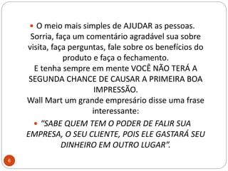 O meio mais simples de AJUDAR as pessoas.Sorria, faça um comentário agradável sua sobre visita, faça perguntas, fale sobre os benefícios do produto e faça o fechamento.E tenha sempre em mente VOCÊ NÃO TERÁ A SEGUNDA CHANCE DE CAUSAR A PRIMEIRA BOA IMPRESSÃO.WallMart um grande empresário disse uma frase interessante: “SABE QUEM TEM O PODER DE FALIR SUA EMPRESA, O SEU CLIENTE, POIS ELE GASTARÁ SEU DINHEIRO EM OUTRO LUGAR”.6