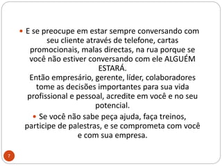 E se preocupe em estar sempre conversando com seu cliente através de telefone, cartas promocionais, malas directas, na rua porque se você não estiver conversando com ele ALGUÉM ESTARÁ.Então empresário, gerente, líder, colaboradores tome as decisões importantes para sua vida profissional e pessoal, acredite em você e no seu potencial. Se você não sabe peça ajuda, faça treinos, participe de palestras, e se comprometa com você e com sua empresa.7