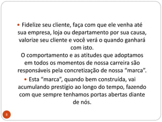 Fidelize seu cliente, faça com que ele venha até sua empresa, loja ou departamento por sua causa, valorize seu cliente e você verá o quando ganhará com isto.O comportamento e as atitudes que adoptamos em todos os momentos de nossa carreira são responsáveis pela concretização de nossa “marca”. Esta “marca”, quando bem construída, vai acumulando prestígio ao longo do tempo, fazendo com que sempre tenhamos portas abertas diante de nós. 8