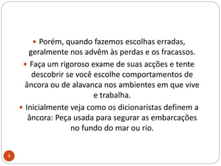Porém, quando fazemos escolhas erradas, geralmente nos advêm às perdas e os fracassos. Faça um rigoroso exame de suas acções e tente descobrir se você escolhe comportamentos de âncora ou de alavanca nos ambientes em que vive e trabalha. Inicialmente veja como os dicionaristas definem a âncora: Peça usada para segurar as embarcações no fundo do mar ou rio. 9