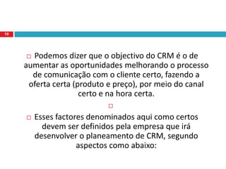 Diversos são os objectivos que envolvem uma empresa a fazer um planeamento de CRM e colocar um programa em prática.Basicamente o CRM visa estreitar o relacionamento entre o fornecedor e o cliente possibilitando que as vendas aumentem, o ticket médio cresça e a retenção de clientes aconteça. Tudo visando um maior lucro para a empresa e uma maior comodidade para o cliente.9
