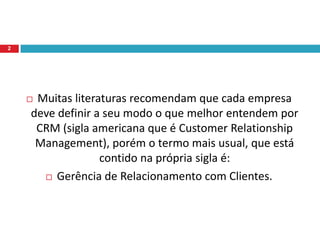 Muitas literaturas recomendam que cada empresa deve definir a seu modo o que melhor entendem por CRM (sigla americana que é Customer Relationship Management), porém o termo mais usual, que está contido na própria sigla é: Gerência de Relacionamento com Clientes.2