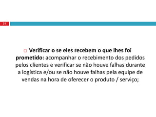 Assegurar que eles recebam da organização – não somente quanto ao aspecto do produto, mas em cada detalhe de como a organização lida com ele: Um programa de CRM visa o relacionamento com o cliente não somente para obter informações sobre o que gostam e passar todas as suas informações de promoções e preços para eles, mas também para escutar todos os clientes e saber se o atendimento prestado e o produto / serviço adquirido atenderam às suas necessidades.19