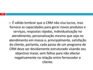 Assegurar que o cliente seja mantido – mesmo que o cliente não seja lucrativo actualmente, o objectivo é o lucro em longo prazo: Um cliente conquistado e fiel à empresa torna-se um aliado para que compre sempre mais e melhor, além de fazer o marketing de divulgação positivo para o fornecedor.22