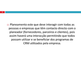 Segundo Ronald Swift (2001) “CRM deve ser integrado em tudo o que a empresa faz, todos com os quais ela trabalha (até mesmo fornecedores) e todos com os quais ela transacciona.”De acordo com essa citação, percebe-se que a integração, que também pode ser interpretada como relacionamento, é imprescindível para que o planeamento de CRM possa ocorrer de facto.5