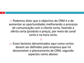  Podemos dizer que o objectivo do CRM é o de
aumentar as oportunidades melhorando o processo
de comunicação com o cliente certo, fazendo a
oferta certa (produto e preço), por meio do canal
certo e na hora certa.

 Esses factores denominados aqui como certos
devem ser definidos pela empresa que irá
desenvolver o planeamento de CRM, segundo
aspectos como abaixo:
10
 