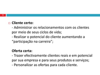  Cliente certo:
- Administrar os relacionamentos com os clientes
por meio de seus ciclos de vida;
- Realizar o potencial do cliente aumentando a
“participação na carreira”;
Oferta certa:
- Trazer efectivamente clientes reais e em potencial
par sua empresa e para seus produtos e serviços;
- Personalizar as ofertas para cada cliente.
11
 