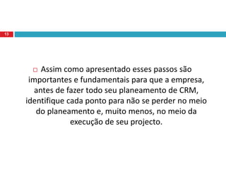  Assim como apresentado esses passos são
importantes e fundamentais para que a empresa,
antes de fazer todo seu planeamento de CRM,
identifique cada ponto para não se perder no meio
do planeamento e, muito menos, no meio da
execução de seu projecto.
13
 