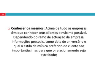  Conhecer os mesmos: Acima de tudo as empresas
têm que conhecer seus clientes o máximo possível.
Dependendo do ramo de actuação da empresa,
informações pessoais, como data de aniversário e
qual o estilo de música preferido do cliente são
importantíssimas para que o relacionamento seja
estreitado;
16
 