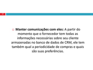  Manter comunicações com eles: A partir do
momento que o fornecedor tem todas as
informações necessárias sobre seu cliente
armazenadas no banco de dados de CRM, ele tem
também qual a periodicidade de compras e quais
são suas preferências.
17
 