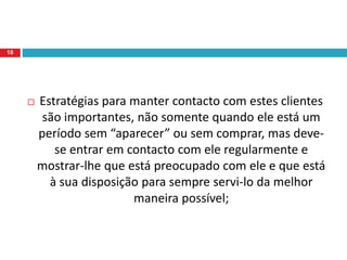  Estratégias para manter contacto com estes clientes
são importantes, não somente quando ele está um
período sem “aparecer” ou sem comprar, mas deve-
se entrar em contacto com ele regularmente e
mostrar-lhe que está preocupado com ele e que está
à sua disposição para sempre servi-lo da melhor
maneira possível;
18
 