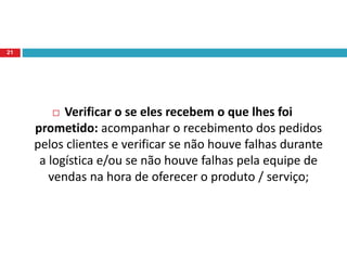  Verificar o se eles recebem o que lhes foi
prometido: acompanhar o recebimento dos pedidos
pelos clientes e verificar se não houve falhas durante
a logística e/ou se não houve falhas pela equipe de
vendas na hora de oferecer o produto / serviço;
21
 
