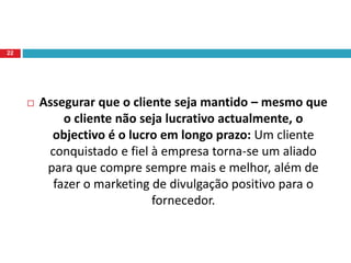  Assegurar que o cliente seja mantido – mesmo que
o cliente não seja lucrativo actualmente, o
objectivo é o lucro em longo prazo: Um cliente
conquistado e fiel à empresa torna-se um aliado
para que compre sempre mais e melhor, além de
fazer o marketing de divulgação positivo para o
fornecedor.
22
 