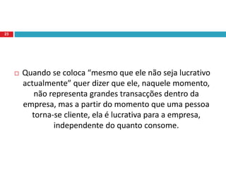  Quando se coloca “mesmo que ele não seja lucrativo
actualmente” quer dizer que ele, naquele momento,
não representa grandes transacções dentro da
empresa, mas a partir do momento que uma pessoa
torna-se cliente, ela é lucrativa para a empresa,
independente do quanto consome.
23
 