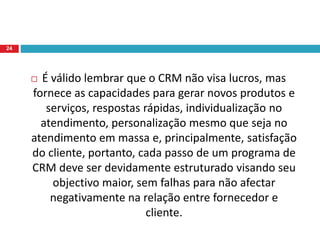  É válido lembrar que o CRM não visa lucros, mas
fornece as capacidades para gerar novos produtos e
serviços, respostas rápidas, individualização no
atendimento, personalização mesmo que seja no
atendimento em massa e, principalmente, satisfação
do cliente, portanto, cada passo de um programa de
CRM deve ser devidamente estruturado visando seu
objectivo maior, sem falhas para não afectar
negativamente na relação entre fornecedor e
cliente.
24
 