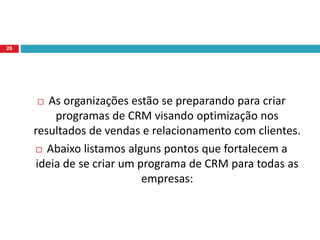  As organizações estão se preparando para criar
programas de CRM visando optimização nos
resultados de vendas e relacionamento com clientes.
 Abaixo listamos alguns pontos que fortalecem a
ideia de se criar um programa de CRM para todas as
empresas:
26
 