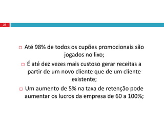  Até 98% de todos os cupões promocionais são
jogados no lixo;
 É até dez vezes mais custoso gerar receitas a
partir de um novo cliente que de um cliente
existente;
 Um aumento de 5% na taxa de retenção pode
aumentar os lucros da empresa de 60 a 100%;
27
 