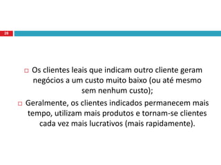  Os clientes leais que indicam outro cliente geram
negócios a um custo muito baixo (ou até mesmo
sem nenhum custo);
 Geralmente, os clientes indicados permanecem mais
tempo, utilizam mais produtos e tornam-se clientes
cada vez mais lucrativos (mais rapidamente).
28
 