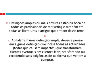  Definições amplas ou mais enxutas estão na boca de
todos os profissionais de marketing e também em
todas as literaturas e artigos que tratam desse tema.

 Ao falar em uma definição ampla, deve-se pensar
em alguma definição que inclua todas as actividades
(todas que causam impactos) que transformam
clientes eventuais em clientes leais, satisfazendo ou
excedendo suas exigências de tal forma que voltem a
comprar.
3
 