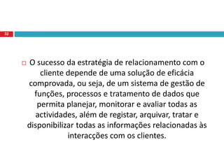  O sucesso da estratégia de relacionamento com o
cliente depende de uma solução de eficácia
comprovada, ou seja, de um sistema de gestão de
funções, processos e tratamento de dados que
permita planejar, monitorar e avaliar todas as
actividades, além de registar, arquivar, tratar e
disponibilizar todas as informações relacionadas às
interacções com os clientes.
32
 