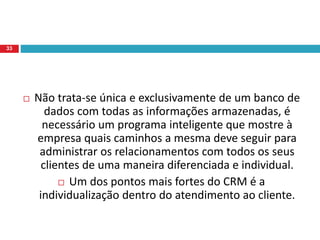  Não trata-se única e exclusivamente de um banco de
dados com todas as informações armazenadas, é
necessário um programa inteligente que mostre à
empresa quais caminhos a mesma deve seguir para
administrar os relacionamentos com todos os seus
clientes de uma maneira diferenciada e individual.
 Um dos pontos mais fortes do CRM é a
individualização dentro do atendimento ao cliente.
33
 