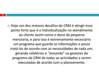  Hoje um dos maiores desafios do CRM é atingir esse
ponto forte que é a individualização no atendimento
ao cliente assim como o dono da pequena
mercearia, e para isso é extremamente necessário
um programa que guarde as informações e possa
tratá-las de acordo com as necessidades de cada um,
gerando relatórios e “avisando” os gestores do
programa de CRM de todas as actividades a serem
executadas de acordo com o planeamento.
35
 