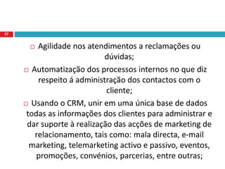  Agilidade nos atendimentos a reclamações ou
dúvidas;
 Automatização dos processos internos no que diz
respeito á administração dos contactos com o
cliente;
 Usando o CRM, unir em uma única base de dados
todas as informações dos clientes para administrar e
dar suporte à realização das acções de marketing de
relacionamento, tais como: mala directa, e-mail
marketing, telemarketing activo e passivo, eventos,
promoções, convénios, parcerias, entre outras;
37
 