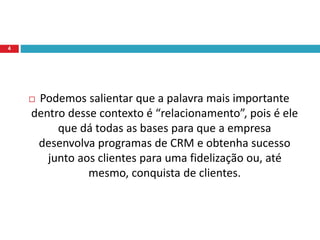  Podemos salientar que a palavra mais importante
dentro desse contexto é “relacionamento”, pois é ele
que dá todas as bases para que a empresa
desenvolva programas de CRM e obtenha sucesso
junto aos clientes para uma fidelização ou, até
mesmo, conquista de clientes.
4
 