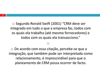  Segundo Ronald Swift (2001) “CRM deve ser
integrado em tudo o que a empresa faz, todos com
os quais ela trabalha (até mesmo fornecedores) e
todos com os quais ela transacciona.”

 De acordo com essa citação, percebe-se que a
integração, que também pode ser interpretada como
relacionamento, é imprescindível para que o
planeamento de CRM possa ocorrer de facto.
5
 