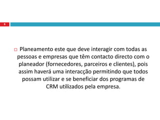  Planeamento este que deve interagir com todas as
pessoas e empresas que têm contacto directo com o
planeador (fornecedores, parceiros e clientes), pois
assim haverá uma interacção permitindo que todos
possam utilizar e se beneficiar dos programas de
CRM utilizados pela empresa.
6
 