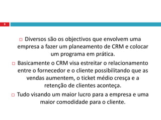  Diversos são os objectivos que envolvem uma
empresa a fazer um planeamento de CRM e colocar
um programa em prática.
 Basicamente o CRM visa estreitar o relacionamento
entre o fornecedor e o cliente possibilitando que as
vendas aumentem, o ticket médio cresça e a
retenção de clientes aconteça.
 Tudo visando um maior lucro para a empresa e uma
maior comodidade para o cliente.
9
 